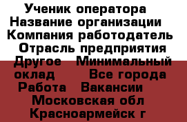 Ученик оператора › Название организации ­ Компания-работодатель › Отрасль предприятия ­ Другое › Минимальный оклад ­ 1 - Все города Работа » Вакансии   . Московская обл.,Красноармейск г.